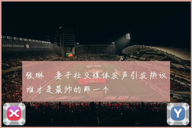 张琳芃妻子社交媒体发声引发热议谁才是最帅的那一个