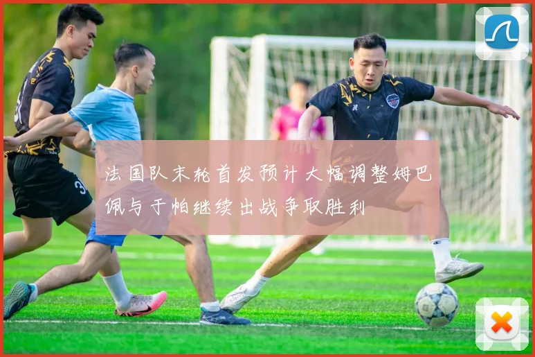 法国队末轮首发预计大幅调整姆巴佩与于帕继续出战争取胜利