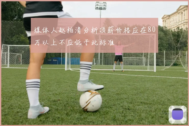 媒体人赵柏清分析顶薪价格应在80万以上不应低于此标准