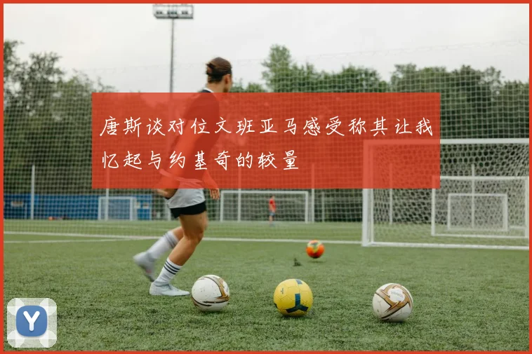 唐斯谈对位文班亚马感受称其让我忆起与约基奇的较量