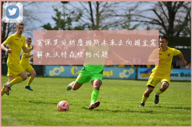 富保罗分析詹姆斯未来去向掘金需解决沃特森续约问题