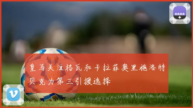 皇马关注格瓦和卡拉菲奥里施洛特贝克为第三引援选择